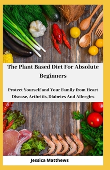 The Plant Based Diet For Absolute Beginners: Protect Yourself and Your Family from Heart Disease, Arthritis, Diabetes And Allergies