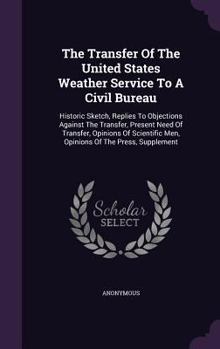 The Transfer of the United States Weather Service to a Civil Bureau: Historic Sketch, Replies to Objections Against the Transfer, Present Need of Transfer, Opinions of Scientific Men, Opinions of the 