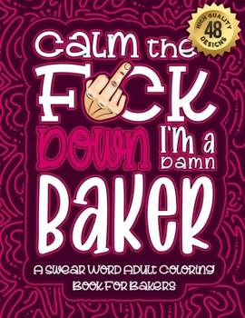 Calm The F*ck Down I'm a baker: Swear Word Coloring Book For Adults: Humorous job Cusses, Snarky Comments, Motivating Quotes & Relatable baker ... & Relaxation Mindful Book For Grown-ups