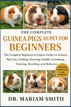 GUINEA PIGS AS PET FOR BEGINNERS: The Complete Beginner-to-Expert Guide on Guinea Pig Care, Feeding, Housing, Health, Grooming, Training, Breeding, and Behavio