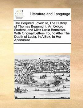 The Perjured Lover: or, The History of Thomas Beaumont, An Oxford Student, and Miss Lucia Bannister. With Original Letters Found After The Death of Lucia, In A Box, In Her Apartment