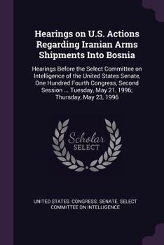 Hearings on U.S. Actions Regarding Iranian Arms Shipments Into Bosnia: Hearings Before the Select Committee on Intelligence of the United States Senate, One Hundred Fourth Congress, Second Session ...
