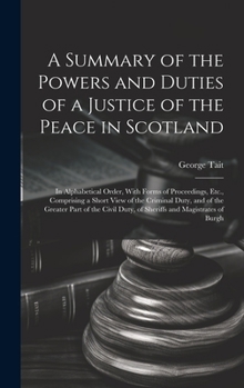 Hardcover A Summary of the Powers and Duties of a Justice of the Peace in Scotland: In Alphabetical Order, With Forms of Proceedings, Etc., Comprising a Short V Book