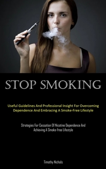 Stop Smoking: Useful Guidelines And Professional Insight For Overcoming Dependence And Embracing A Smoke-Free Lifestyle