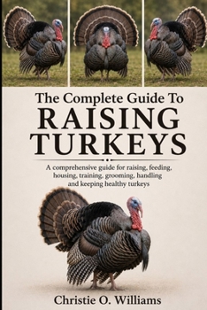 The Complete Guide To Raising Turkeys: A comprehensive guide for raising, feeding, housing, training, grooming, handling and keeping healthy turkeys