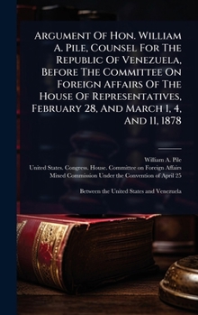 Argument Of Hon. William A. Pile, Counsel For The Republic Of Venezuela, Before The Committee On Foreign Affairs Of The House Of Representatives, February 28, And March 1, 4, And 11, 1878