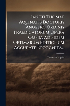 Sancti Thomae Aquinatis Doctoris Angelici Ordinis Praedicatorum Opera Omnia Ad Fidem Optimarum Editionum Accurate Recognita...