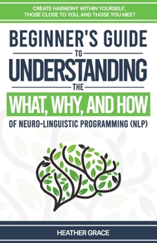 Beginner's Guide to Understanding the What, Why, and How of Neuro-Linguistic Programming (NLP): Create Harmony Within Yourself, Those Close to You, and Those You Meet
