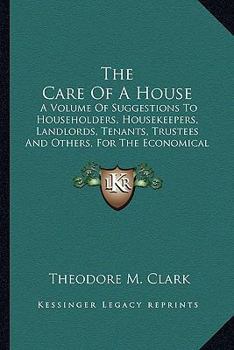 The Care Of A House: A Volume Of Suggestions To Householders, Housekeepers, Landlords, Tenants, Trustees, And Others, For The Economical And Efficient Care Of Dwelling-houses