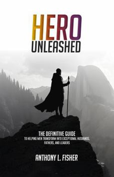 Hero Unleashed: The Definitive Guide To Helping Men Transform Into Exceptional Husbands, Fathers, and Leaders