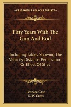 Fifty Years With the gun and rod, Including Tables Showing the Velocity, Distance, Penetration or Effect of Shot, Calculated by Leonard Case, esq., gun Trials, by the Chicago Field; how and Where to h