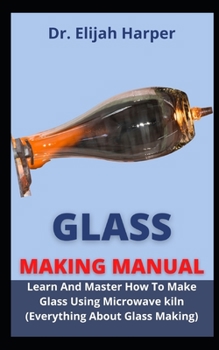 Glass Making Manual: Learn And Master How To Make Glass Using Microwave Kiln (Everything About Glass Making Simplified)
