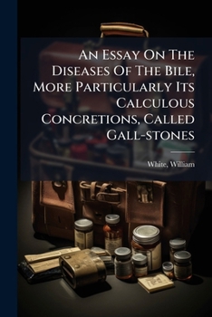 An essay on the diseases of the bile, more particularly its calculous concretions, called gall-stones. By William White, F.A.S.