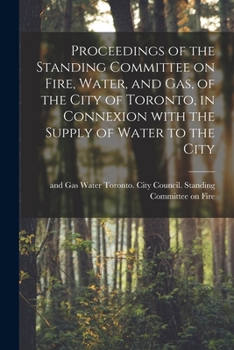 Proceedings of the Standing Committee on Fire, Water, and Gas, of the City of Toronto, in Connexion With the Supply of Water to the City [microform]