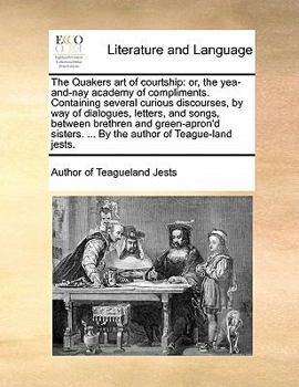The Quakers Art of Courtship: Or, the Yea-And-Nay Academy of Compliments. Containing Several Curious Discourses, by Way of Dialogues, Letters, and Songs, Between Brethren and Green-Apron'd Sisters. ..