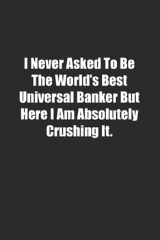 I Never Asked To Be The World's Best Universal Banker But Here I Am Absolutely Crushing It.: Lined notebook