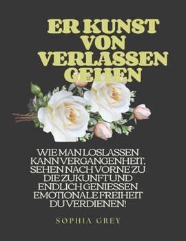 ER KUNST VON VERLASSEN GEHEN: WIE MAN LOSLASSEN KANN VERGANGENHEIT, SEHEN NACH VORNE ZU DIE ZUKUNFT UND ENDLICH GENIESSEN EMOTIONALE FREIHEIT DU VERDIENEN! (German Edition)
