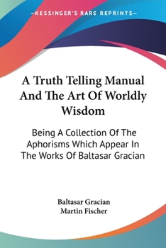 Paperback A Truth Telling Manual And The Art Of Worldly Wisdom: Being A Collection Of The Aphorisms Which Appear In The Works Of Baltasar Gracian Book