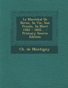 Le Mar�chal de Biron, Sa Vie, Son Proc�s, Sa Mort 1562 - 1602...