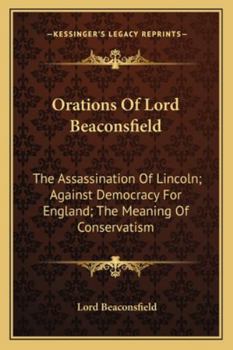 Orations Of Lord Beaconsfield: The Assassination Of Lincoln; Against Democracy For England; The Meaning Of Conservatism