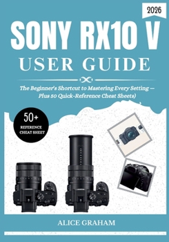 SONY RX10 V USER GUIDE 2026: The Beginner's Shortcut to Mastering Every Setting — Plus 50 Quick-Reference Cheat Sheets) (Tech for Beginners & Seniors)