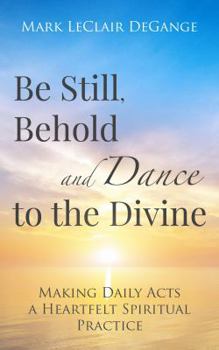 Paperback Be Still, Behold and Dance to the Divine: Making Daily Acts a Heartfelt Spiritual Practice Book