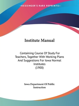 Institute Manual: Containing Course Of Study For Teachers, Together With Working Plans And Suggestions For Iowa Normal Institutes