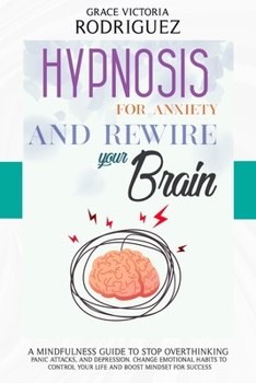 HYPNOSIS FOR ANXIETY AND REWIRE YOUR BRAIN: A Mindfulness Guide to Stop Overthinking, Panic Attacks, and Depression. Change Emotional Habits to Control Your Life and Boost Mindset for Success
