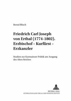 Friedrich Carl Joseph von Erthal (1774-1802). Erzbischof - Kurfuerst - Erzkanzler: Studien zur Kurmainzer Politik am Ausgang des Alten Reiches