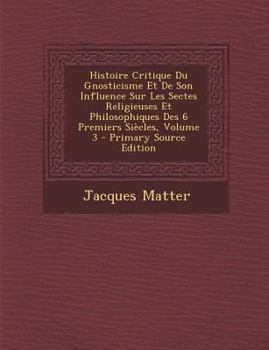 Histoire Critique Du Gnosticisme Et De Son Influence Sur Les Sectes Religieuses Et Philosophiques Des 6 Premiers Si�cles; Volume 3