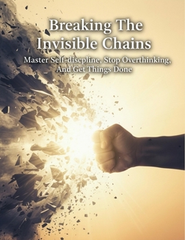 Breaking The Invisible Chains: Master Self-Discipline, Stop Overthinking, And Get Things Done
