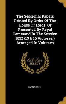 The Sessional Papers Printed By Order Of The House Of Lords, Or Presented By Royal Command In The Session 1852 (15 & 16 Victorae, ) Arranged In Volumes