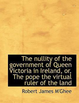 The Nullity of the Government of Queen Victoria in Ireland, or, the Pope the Virtual Ruler of the L