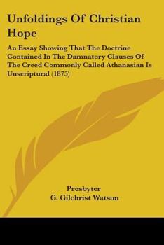 Paperback Unfoldings Of Christian Hope: An Essay Showing That The Doctrine Contained In The Damnatory Clauses Of The Creed Commonly Called Athanasian Is Unscr Book