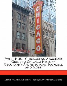 Sweet Home Chicago : An Armchair Guide to Chicago History, Geography, Architecture, Economy, and More