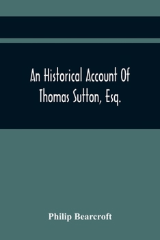 An Historical Account of Thomas Sutton, Esq.; And of His Foundation in Charter-House