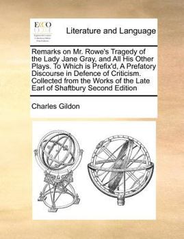 Remarks on Mr. Rowe's Tragedy of the Lady Jane Gray, and All His Other Plays. To Which is Prefix'd, A Prefatory Discourse in Defence of Criticism. ... of the Late Earl of Shaftbury Second Edition