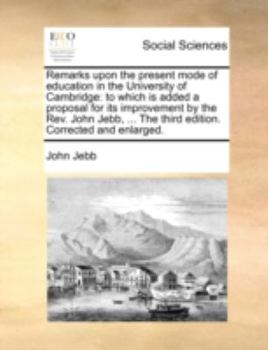 Paperback Remarks Upon the Present Mode of Education in the University of Cambridge: To Which Is Added a Proposal for Its Improvement by the Rev. John Jebb, ... Book