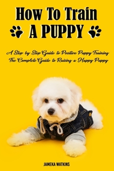 Paperback How to Train a Puppy: A Step-by-Step Guide to Positive Puppy Training, The Complete Guide to Raising a Happy Puppy Book