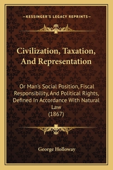 Civilization, Taxation, and Representation: Or Man's Social Position, Fiscal Responsibility, and Political Rights, Defined in Accordance with Natural Law