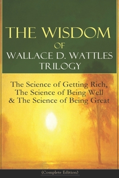 Wallace D. Wattles - Complete Edition: The Science of Getting Rich / The Science of Being Well / The Science of Being Great