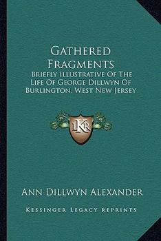 Gathered Fragments, Briefly Illustrative of the Life of George Dillwyn, of Burlington [ed. by a ...