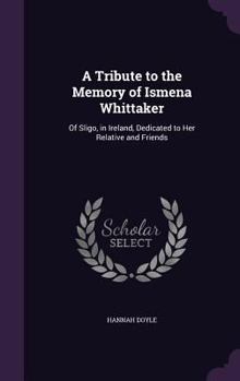 A Tribute to the Memory of Ismena Whittaker: Of Sligo, in Ireland, Dedicated to Her Relative and Friends