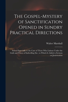 The Gospel-mystery of Sanctification Opened in Sundry Practical Directions: Suited Especially to the Case of Those Who Labour Under the Guilt and Power of Indwelling Sin; to Which is Added a Sermon on