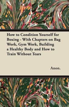 How to Condition Yourself for Boxing - With Chapters on Bag Work, Gym Work, Building a Healthy Body and How to Train Without Tears