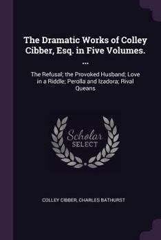 Paperback The Dramatic Works of Colley Cibber, Esq. in Five Volumes. ...: The Refusal; the Provoked Husband; Love in a Riddle; Perolla and Izadora; Rival Queans Book