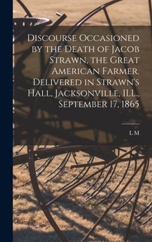 Discourse occasioned by the death of Jacob Strawn, the great American farmer. Delivered in Strawn's Hall, Jacksonville, ILL., September 17, 1865