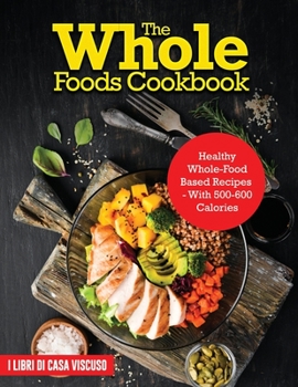 The Whole Foods Cookbook: Healthy Whole-Food Based Recipes - With 500-600 Calories