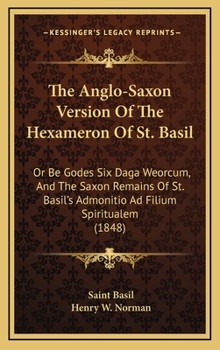 Hardcover The Anglo-Saxon Version Of The Hexameron Of St. Basil: Or Be Godes Six Daga Weorcum, And The Saxon Remains Of St. Basil's Admonitio Ad Filium Spiritua Book