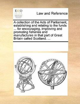 Paperback A Collection of the Acts of Parliament, Establishing and Relating to the Funds ... for Encouraging, Improving and Promoting Fisheries and Manufactures Book